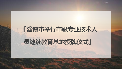 淄博市举行市级专业技术人员继续教育基地授牌仪式