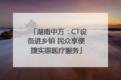 湖南中方：CT设备进乡镇 民众享便捷实惠医疗服务