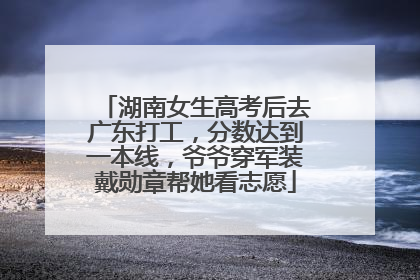 湖南女生高考后去广东打工，分数达到一本线，爷爷穿军装戴勋章帮她看志愿
