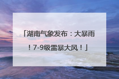 湖南气象发布：大暴雨！7-9级雷暴大风！