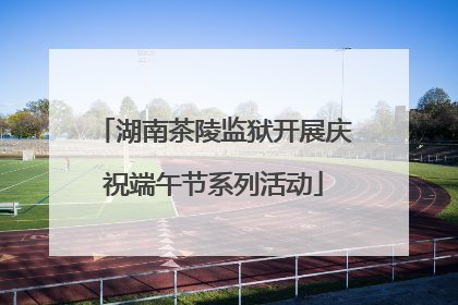 湖南茶陵监狱开展庆祝端午节系列活动