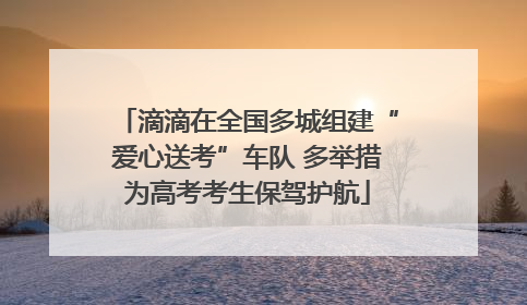 滴滴在全国多城组建“爱心送考”车队 多举措为高考考生保驾护航