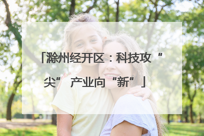 滁州经开区：科技攻“尖” 产业向“新”