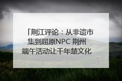 荆江评论：从非遗市集到屈原NPC 荆州端午活动让千年楚文化“破圈”生长