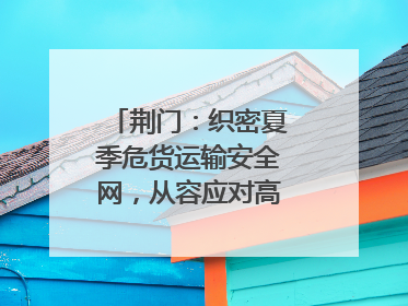 荆门：织密夏季危货运输安全网，从容应对高温汛期挑战