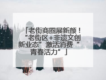老街商圈展新颜！“老街区+非遗文创新业态”激活消费“青春活力”