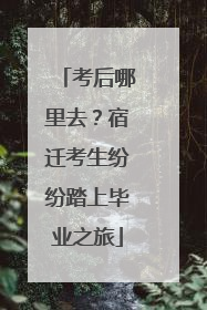 考后哪里去？宿迁考生纷纷踏上毕业之旅