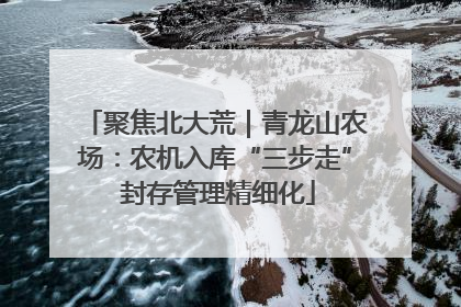 聚焦北大荒｜青龙山农场：农机入库“三步走” 封存管理精细化
