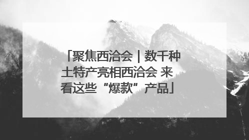 聚焦西洽会｜数千种土特产亮相西洽会 来看这些“爆款”产品