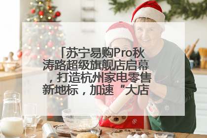 苏宁易购Pro秋涛路超级旗舰店启幕，打造杭州家电零售新地标，加速“大店攻略”全省布局