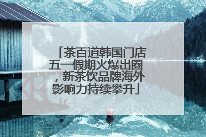 茶百道韩国门店五一假期火爆出圈，新茶饮品牌海外影响力持续攀升
