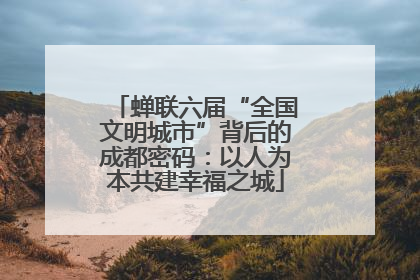 蝉联六届“全国文明城市”背后的成都密码：以人为本共建幸福之城