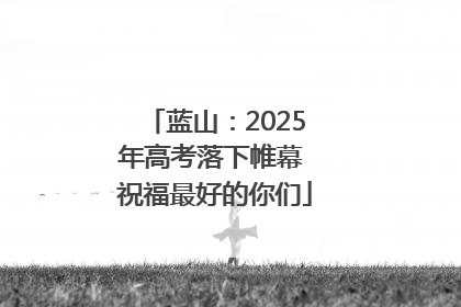 蓝山：2025年高考落下帷幕 祝福最好的你们