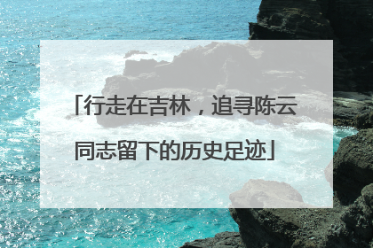 行走在吉林，追寻陈云同志留下的历史足迹