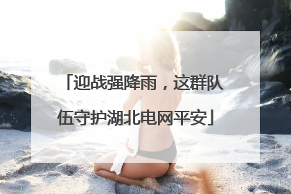 迎战强降雨，这群队伍守护湖北电网平安