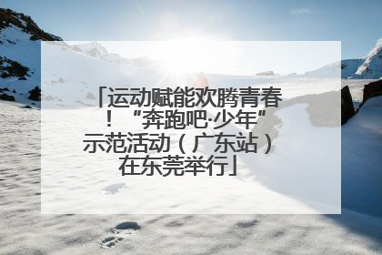 运动赋能欢腾青春！“奔跑吧·少年”示范活动（广东站）在东莞举行