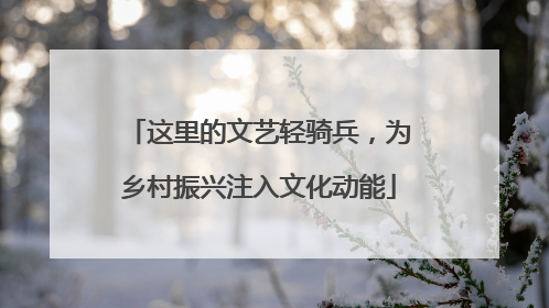 这里的文艺轻骑兵，为乡村振兴注入文化动能