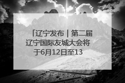 辽宁发布｜第二届辽宁国际友城大会将于6月12日至13日在沈阳举办