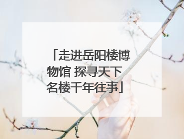 走进岳阳楼博物馆 探寻天下名楼千年往事