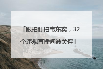 跟拍盯拍韦东奕，32个违规直播间被关停