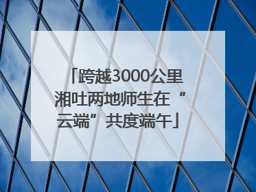 跨越3000公里 湘吐两地师生在“云端”共度端午
