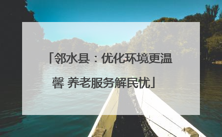 邻水县：优化环境更温馨 养老服务解民忧