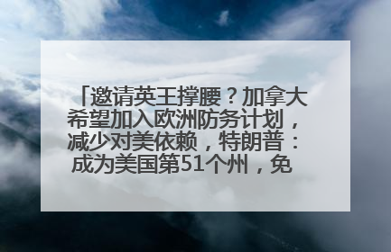 邀请英王撑腰？加拿大希望加入欧洲防务计划，减少对美依赖，特朗普：成为美国第51个州，免费用“金穹”