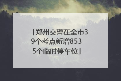 郑州交警在全市39个考点新增8535个临时停车位