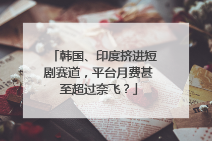 韩国、印度挤进短剧赛道，平台月费甚至超过奈飞？