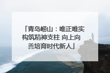青岛崂山：唯正唯实构筑精神支柱 向上向善培育时代新人