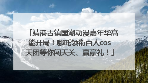 靖港古镇国潮动漫嘉年华高能开局！哪吒领衔百人cos天团等你闯天关、赢豪礼！