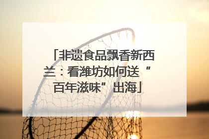 非遗食品飘香新西兰：看潍坊如何送“百年滋味”出海
