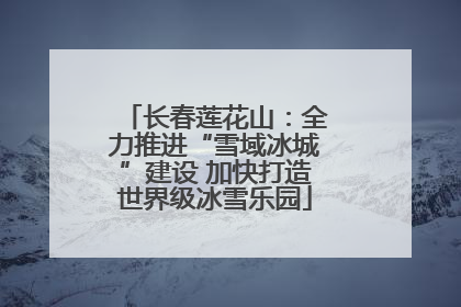 长春莲花山：全力推进“雪域冰城”建设 加快打造世界级冰雪乐园