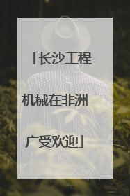 长沙工程机械在非洲广受欢迎
