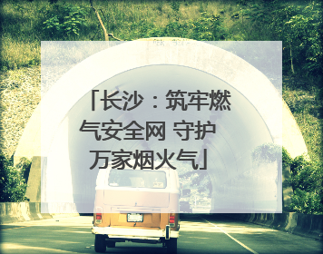 长沙：筑牢燃气安全网 守护万家烟火气
