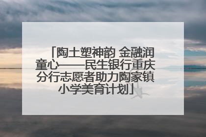 陶土塑神韵 金融润童心——民生银行重庆分行志愿者助力陶家镇小学美育计划