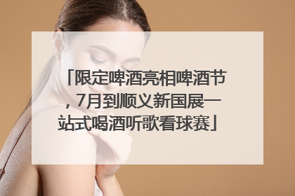 限定啤酒亮相啤酒节，7月到顺义新国展一站式喝酒听歌看球赛
