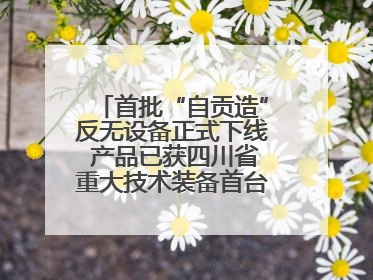 首批“自贡造”反无设备正式下线 产品已获四川省重大技术装备首台套认定