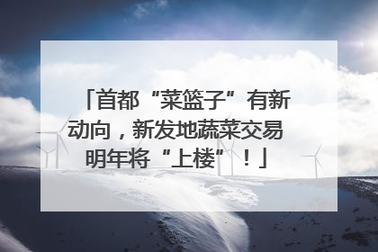 首都“菜篮子”有新动向，新发地蔬菜交易明年将“上楼”！