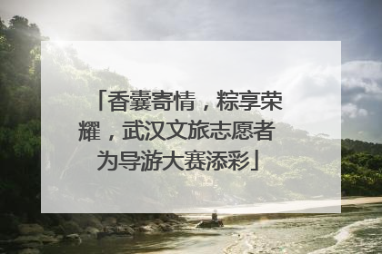 香囊寄情，粽享荣耀，武汉文旅志愿者为导游大赛添彩