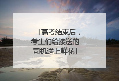 高考结束后，考生们给接送的司机送上鲜花