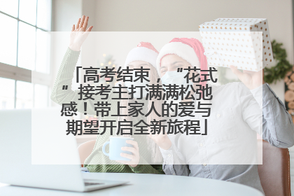 高考结束，“花式”接考主打满满松弛感！带上家人的爱与期望开启全新旅程