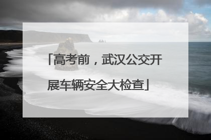 高考前，武汉公交开展车辆安全大检查