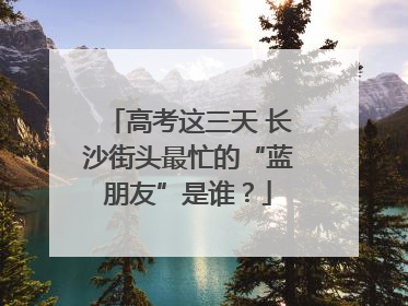 高考这三天 长沙街头最忙的“蓝朋友”是谁？