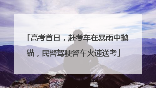 高考首日，赶考车在暴雨中抛锚，民警驾驶警车火速送考