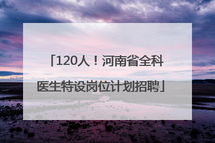 120人！河南省全科医生特设岗位计划招聘