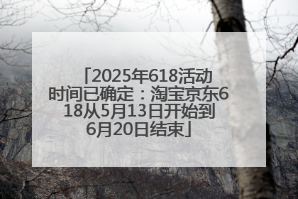 2025年618活动时间已确定：淘宝京东618从5月13日开始到6月20日结束