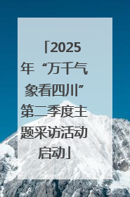 2025年“万千气象看四川”第二季度主题采访活动启动
