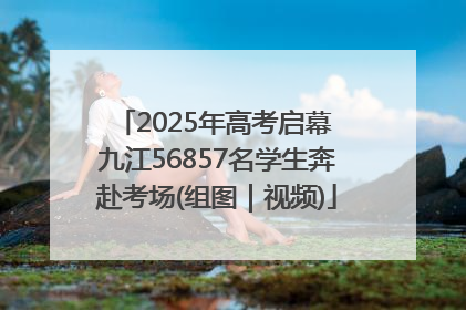 2025年高考启幕 九江56857名学生奔赴考场(组图｜视频)