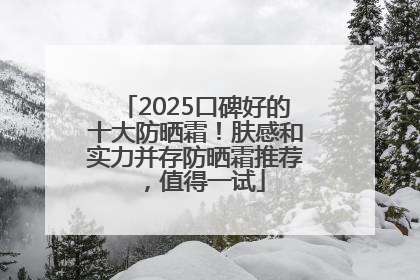 2025口碑好的十大防晒霜！肤感和实力并存防晒霜推荐，值得一试